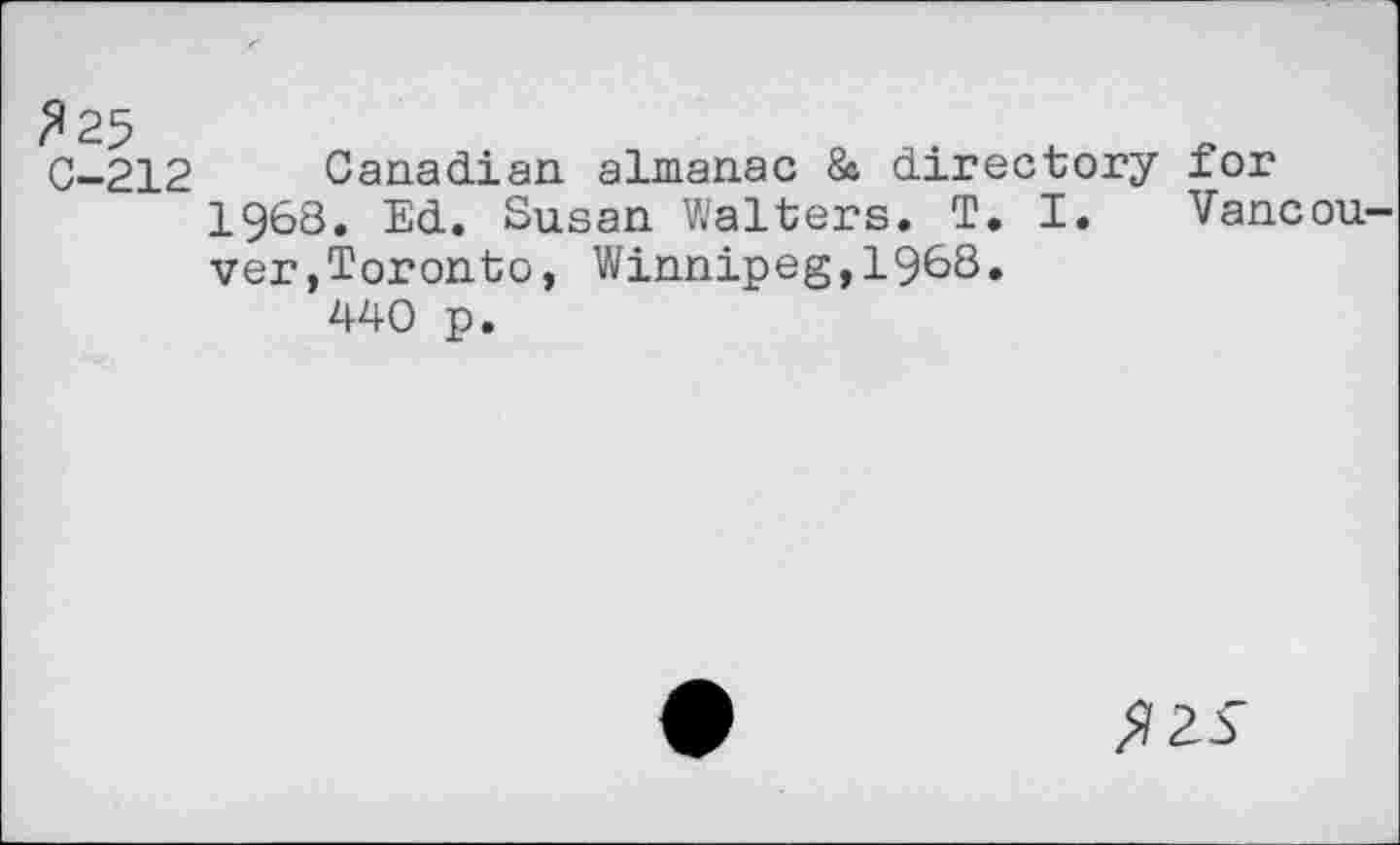 ﻿325
C-212
Canadian almanac 8c directory for 1968. Ed. Susan Walters. T. I. Vancouver,Toronto, Winnipeg,19&S.
440 p.
^2^